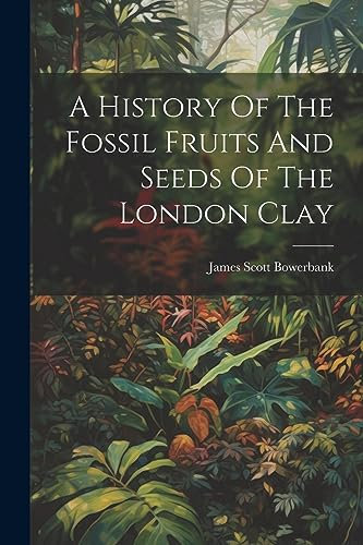 A History Of The Fossil Fruits And Seeds Of The London Clay