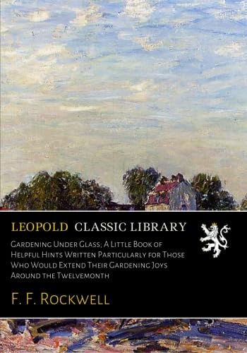 Gardening Under Glass; A Little Book of Helpful Hints Written Particularly for Those Who Would Extend Their Gardening Joys Around the Twelvemonth