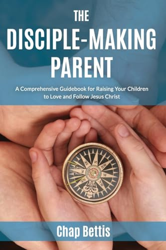 The Disciple-Making Parent: A Comprehensive Guidebook for Raising Your Children to Love and Follow Jesus Christ