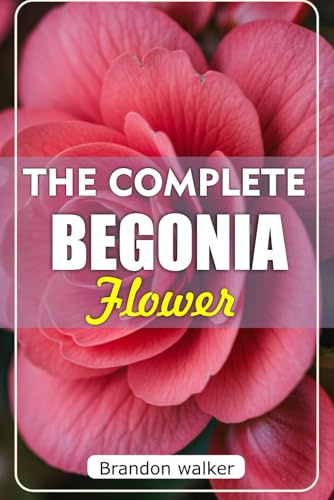 The Complete Begonia Flower: The Ultimate Beginner's Guide to Growing, Caring For, And Harvesting Stunning Begonia at Home and Garden