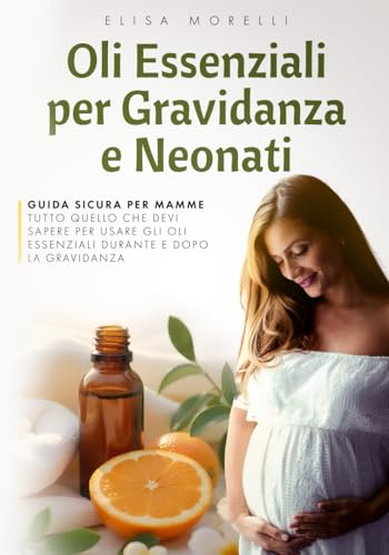 Oli Essenziali per Gravidanza e Neonati: GUIDA SICURA PER MAMM,E TUTTO QUELLO CHE DEVI SAPERE PER USARE GLI OLI ESSENZIALI DURANTE E DOPO LA GRAVIDANZA