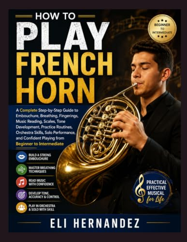 HOW TO PLAY FRENCH HORN: A Complete Step-by-Step Guide to Embouchure, Breathing, Fingerings, Music Reading, Scales, Tone Development, Practice ... Playing from Beginner to Intermediate