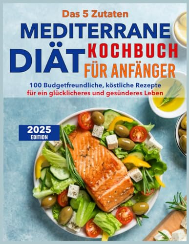 Das 5 Zutaten mediterrane Diät Kochbuch für Anfänger: 100 Budgetfreundliche, köstliche Rezepte für ein glücklicheres und gesünderes Leben