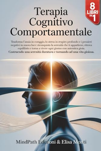 TERAPIA COGNITIVO COMPORTAMENTALE: 8 Libri in 1 : dalla Scienza alla Pratica : come Liberarti da Ansia, Stress e Pensieri Negativi, Costruendo una Serenità duratura e Tornando ad una Vita Gioiosa.