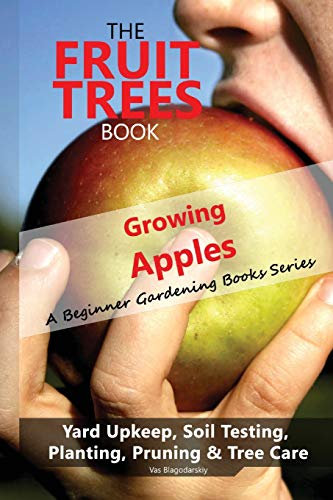 The Fruit Trees Book: Growing Apples - A Beginner Gardening Books Series; Yard Upkeep, Soil Testing, Planting, Pruning & Tree Care: Your No-Nonsense Guide To A Juicy Apple Harvest