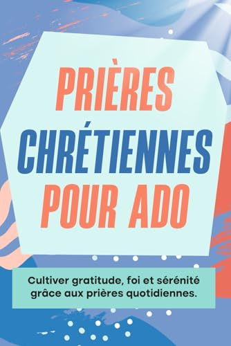 Prières chrétiennes pour Adolescent - Livre chrétien Ado: Cultiver gratitude, foi et sérénité grâce aux prières quotidiennes (livre de prières pour ado, livre ado garcon et ado fille 12 ans à 17 ans)