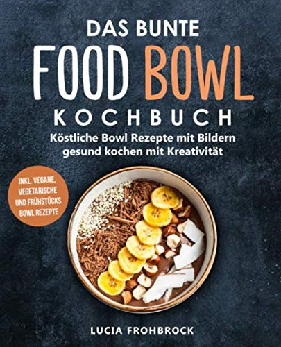 Das bunte Food Bowl Kochbuch: Köstliche Bowl Rezepte mit Bildern - gesund kochen mit Kreativität (inkl. vegane, vegetarische und Frühstücks Bowl Rezepte)