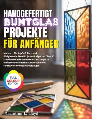 HANDGEFERTIGT BUNTGLAS PROJEKTE FÜR ANFÄNGER: Meistern Sie Kupferfolien- und Bleiglastechniken für jedes Budget mit über 30 kreativen Glaskunstwerken Kunstprojekte, umfassende Sicherheitsprotokolle...