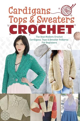 Cardigans, Tops & Sweaters Crochet: The Best Modern Crochet Cardigans, Tops & Sweater Patterns For Beginners: Easy Crochet Cardigan, Tops & Sweaters Patterns For Every Season