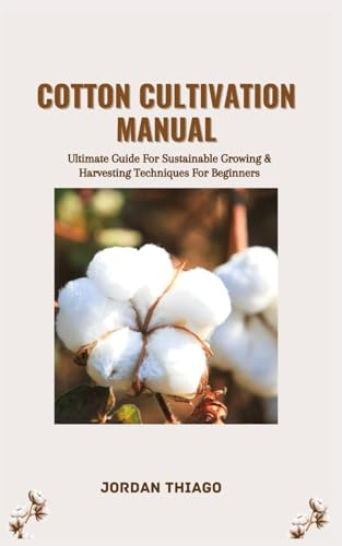COTTON CULTIVATION MANUAL: Ultimate Guide For Sustainable Growing & Harvesting Techniques For Beginners