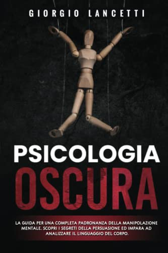 Psicologia Oscura: La Guida per una Completa Padronanza della Manipolazione Mentale. Scopri i Segreti della Persuasione ed Impara con Tecniche Pratiche ad Analizzare il Linguaggio del Corpo