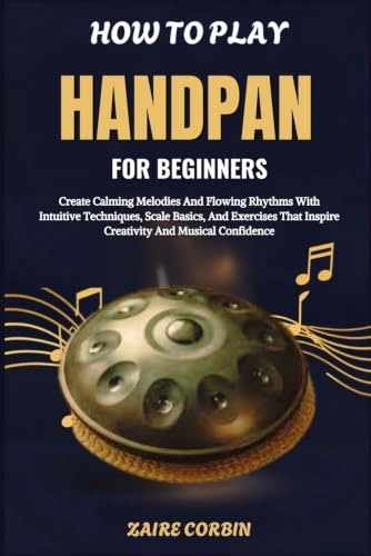 How To Play Handpan For Beginners: Create Calming Melodies And Flowing Rhythms With Intuitive Techniques, Scale Basics, And Exercises That Inspire Creativity And Musical Confidence