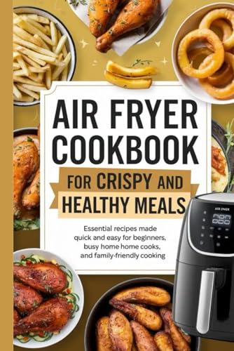 Air Fryer Cookbook for Crispy and Healthy Meals: Essential Recipes Made Quick and Easy for Beginners, Busy Home Cooks, and Family-Friendly Cooking