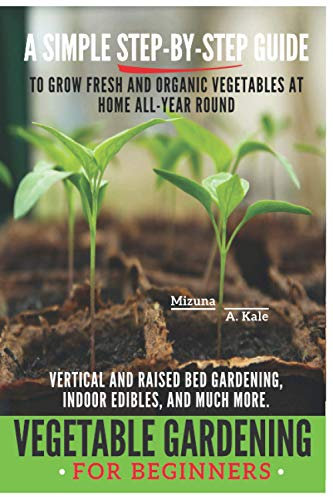 Vegetable Gardening for Beginners: BEGINNERS: A SIMPLE, STEP-BY-STEP GUIDE TO GROW FRESH AND ORGANIC VEGETABLES AT HOME ALL-YEAR ROUND. VERTICAL AND ... BED GARDENING, INDOOR EDIBLES, AND MUCH MORE.
