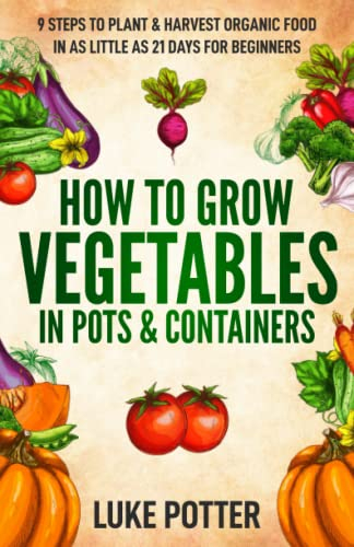 How to Grow Vegetables in Pots and Containers: 9 Steps to Plant & Harvest Organic Food in as Little as 21 Days for Beginners (The Urban Farmer Series)