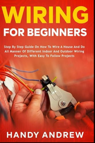 Wiring for Beginners: Step by Step Guide on How to Wire a House and Do All Manner of Indoor and Outdoor Wiring Projects, With Easy to Follow Projects