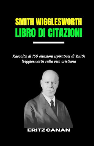 SMITH WIGGLESWORTH LIBRO DI CITAZIONI: Raccolta Di 150 Citazioni Ispiratrici Di Smith Wigglesworth Sulla Vita Cristiana