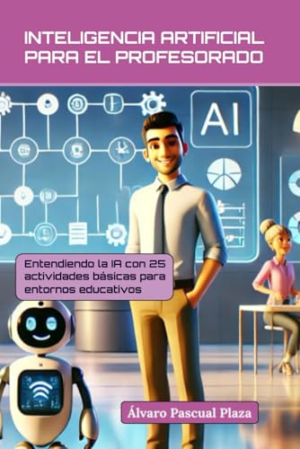 INTELIGENCIA ARTIFICIAL PARA EL PROFESORADO: Entendiendo la IA con 25 actividades básicas en entornos educativos (Inteligencia Artificial para Profesores)