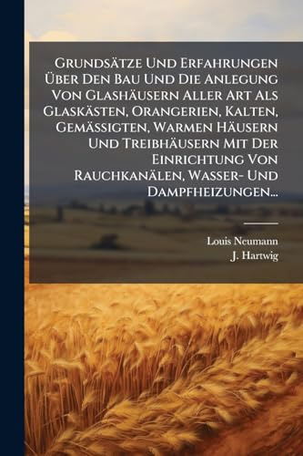 Grundsätze Und Erfahrungen Über Den Bau Und Die Anlegung Von Glashäusern Aller Art Als Glaskästen, Orangerien, Kalten, Gemässigten, Warmen Häusern ... Rauchkanälen, Wasser- Und Dampfheizungen...