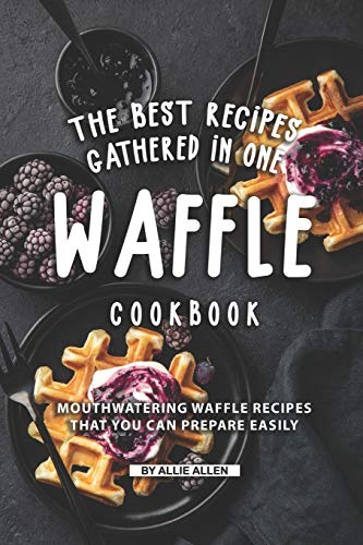 The Best Recipes Gathered in One Waffle Cookbook: Mouthwatering Waffle Recipes That You Can prepare Easily