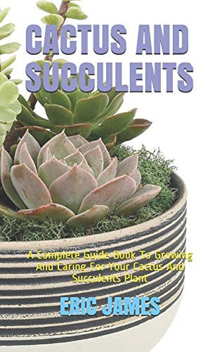 CACTUS AND SUCCULENTS: A Complete Guide Book To Growing And Caring For Your Cactus And Succulents Plant