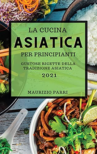 La Cucina Asiatica 2021 Per Principianti (Asian Cookbook 2021 for Beginners Italian Edition): Gustose Ricette Della Tradizione Asiatica
