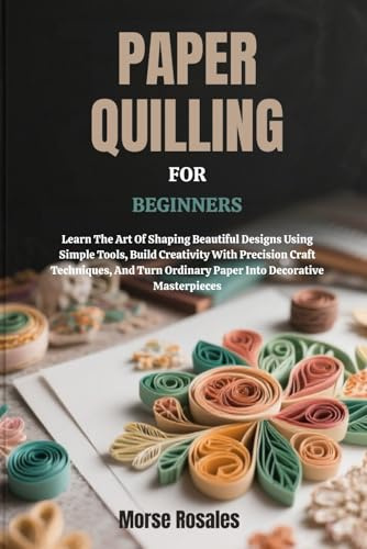 PAPER QUILLING FOR BEGINNERS: Learn The Art Of Shaping Beautiful Designs Using Simple Tools, Build Creativity With Precision Craft Techniques, And Turn Ordinary Paper Into Decorative Masterpieces