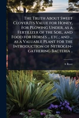 The Truth About Sweet Clover.Its Value for Honey, for Plowing Under, as a Fertilizer of the Soil, and Food for Horses ... etc.; and ... as a Valuable ... of Nitrogen-gathering Bacteria ..