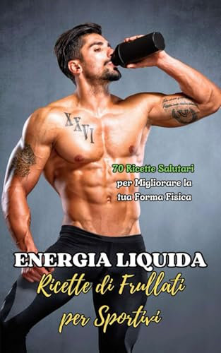 Energia Liquida : Ricette di Frullati per Sportivi: 70 Ricette Salutari per Migliorare la tua Forma Fisica