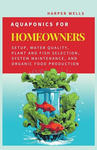 Aquaponics for Homeowners: Setup, Water Quality, Plant and Fish Selection, System Maintenance, and Organic Food Production: 4 (Sustainable Living and Gardening)