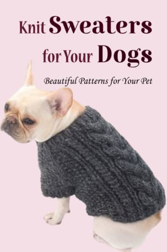 Knit Sweaters for Your Dogs: Beautiful Patterns for Your Pet: How to Make Comfortable Sweater for Your Dog