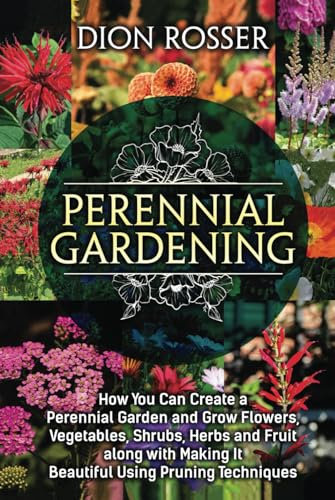 Perennial Gardening: How You Can Create a Perennial Garden and Grow Flowers, Vegetables, Shrubs, Herbs and Fruit along with Making It Beautiful Using Pruning Techniques (Grow Your Own Food)