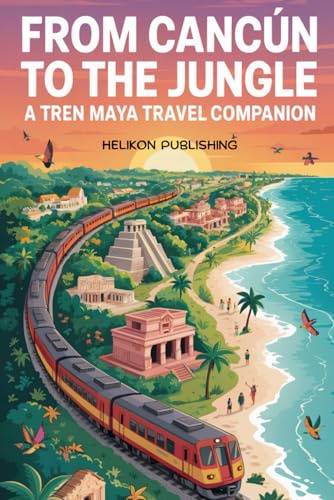 From Cancun To The Jungle: A Tren Maya Travel Companion: Your Complete Guide to Mexico's Revolutionary Railway Adventure (Travel Guides)