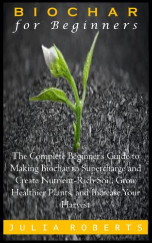 BIOCHAR FOR BEGINNERS: The Complete Beginner’s Guide to Making Biochar to Supercharge and Create Nutrient-Rich Soil, Grow Healthier Plants, and Increase Your Harvest