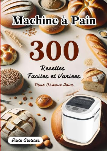 Machine à Pain 300 Recettes Faciles et Variées Pour Chaque Jour: Découvrez le Plaisir du Pain et de la Pâtisserie Faits Maison