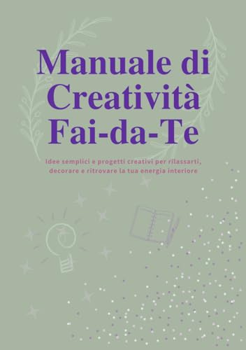 Manuale di Creatività Fai-da-Te: Idee, Progetti e Ispirazioni per Ritrovare la Tua Energia Creativa: Guida passo passo per realizzare oggetti ... materiali semplici — anche se parti da zero