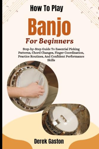 How To Play Banjo For Beginners: Step-by-Step Guide To Essential Picking Patterns, Chord Changes, Finger Coordination, Practice Routines, And Confident Performance Skills