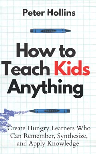 How to Teach Kids Anything: Create Hungry Learners Who can Remember, Synthesize, and Apply Knowledge