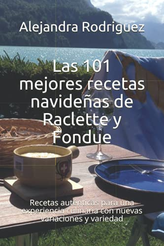 Las 101 mejores recetas navideñas de Raclette y Fondue: Recetas auténticas para una experiencia culinaria con nuevas variaciones y variedad