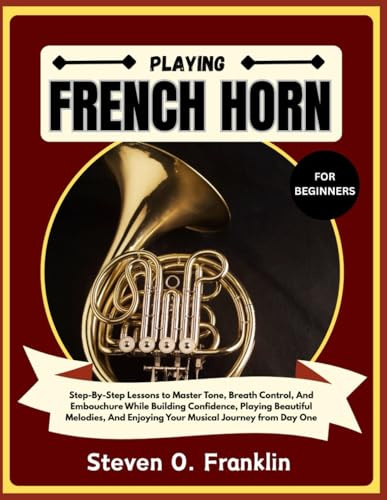PLAYING FRENCH HORN FOR BEGINNERS: Step-By-Step Lessons to Master Tone, Breath Control, And Embouchure While Building Confidence, Playing Beautiful ... Enjoying Your Musical Journey from Day One