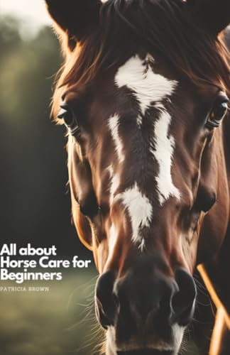 All about Horse Care for Beginners: Step by Step All You Need to Know about Horse and How You Take Care of It