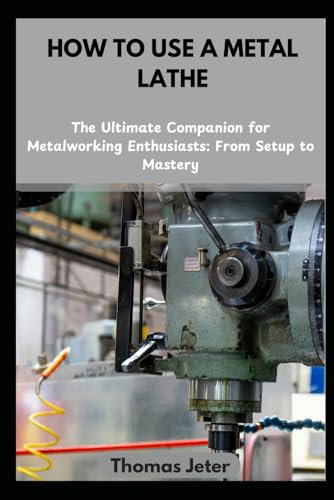 HOW TO USE A METAL LATHE: The Ultimate Companion for Metalworking Enthusiasts: From Setup to Mastery