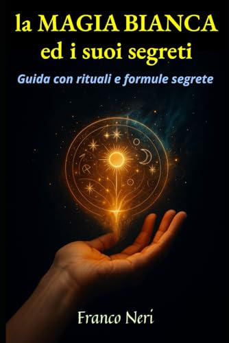 La Magia Bianca ed i suoi segreti: Guida con rituali e formule segrete