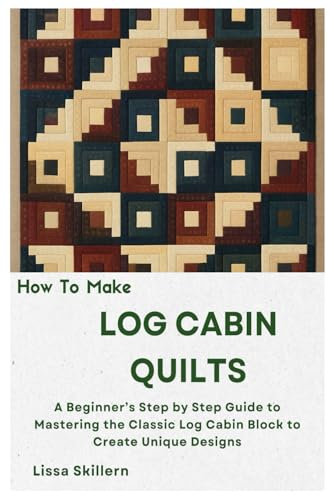 How To Make Log Cabin Quilts: A Beginner’s Step by Step Guide to Mastering the Classic Log Cabin Block to Create Unique Designs