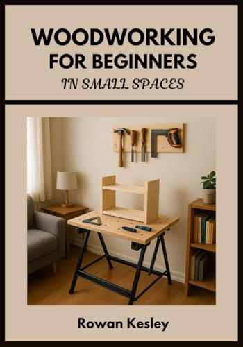 Woodworking for Beginners in Small Spaces: 25 Step-by-Step Home Projects You Can Build with Basic Tools, Scrap Wood, and a Tiny Workshop – No Experience Needed