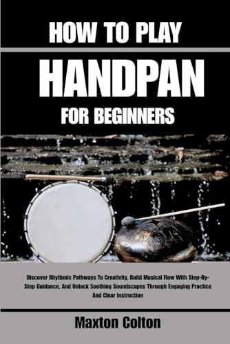HOW TO PLAY HANDPAN FOR BEGINNERS: Discover Rhythmic Pathways To Creativity, Build Musical Flow With Step-By-Step Guidance, And Unlock Soothing ... Engaging Practice And Clear Instruction