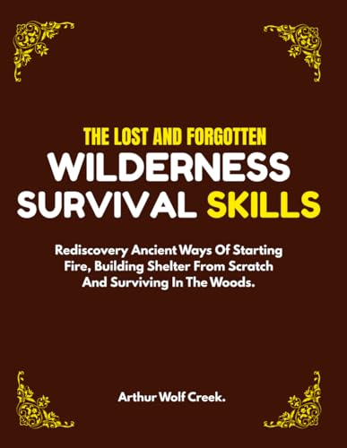 The Lost And Forgotten Wilderness Survival Skills.: Rediscovery Ancient Ways Of Starting Fire, Building Shelter From Scratch And Surviving In The Woods. (Bushcraft guide)