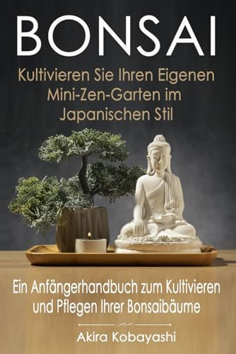 BONSAI - Kultivieren Sie Ihren Eigenen Mini-Zen-Garten Im Japanischen Stil: Ein Anfängerhandbuch Zum Kultivieren Und Pflegen Ihrer Bonsai Bäume