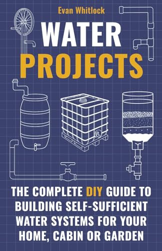 Water Projects: The Complete DIY Guide to Building Self-Sufficient Water Systems for Your Home, Cabin, or Garden