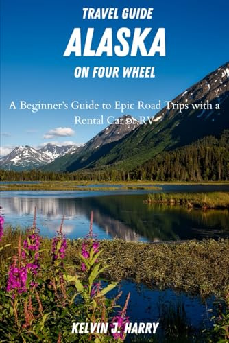 ALASKA TRAVEL GUIDE ON FOUR WHEELS: A Beginner's Guide To Epic Road Trips With A Rental Car or RV